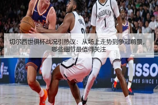 切尔西世俱杯战况引热议：从场上走势到争冠前景，哪些细节最值得关注